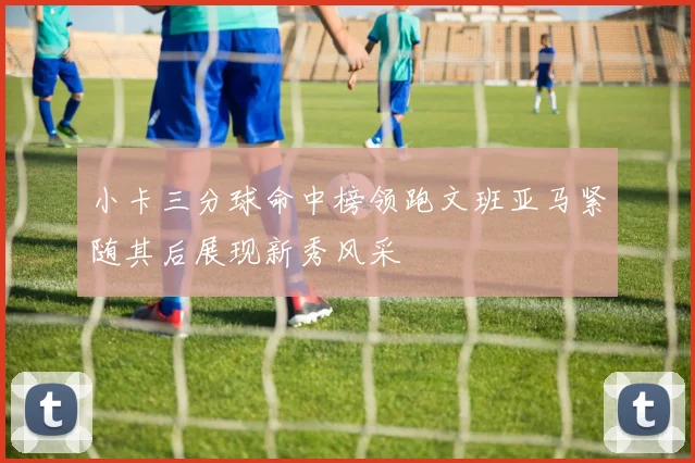 小卡三分球命中榜领跑文班亚马紧随其后展现新秀风采