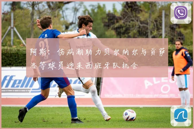阿斯：伤病潮助力贝尔纳尔与贡萨洛等球员迎来西班牙队机会