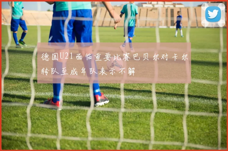 德国U21面临重要比赛巴贝尔对卡尔转队至成年队表示不解