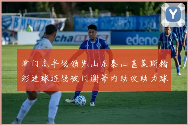 津门虎半场领先山东泰山基莱斯精彩进球连场破门谢蒂内助攻助力球队