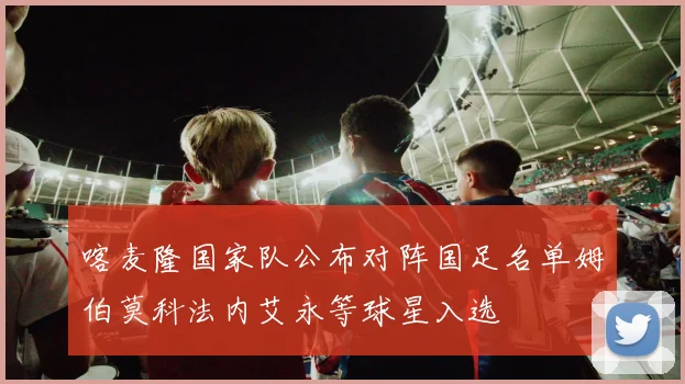 喀麦隆国家队公布对阵国足名单姆伯莫科法内艾永等球星入选
