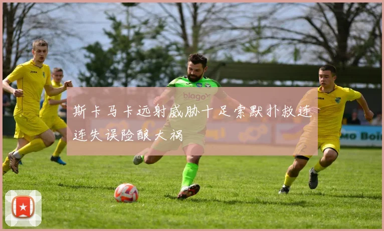 斯卡马卡远射威胁十足索默扑救连连失误险酿大祸
