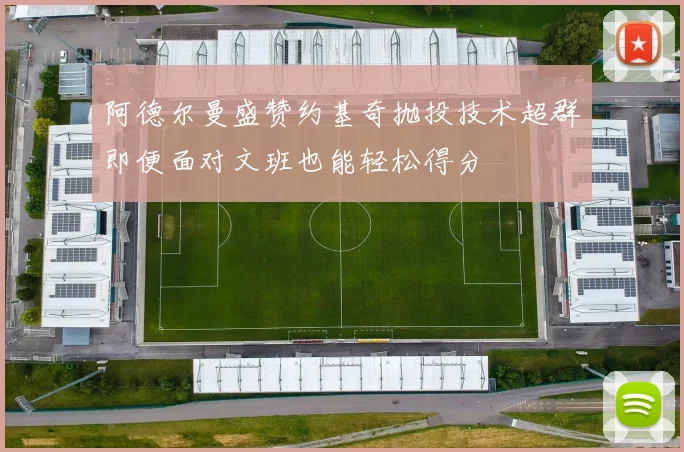 阿德尔曼盛赞约基奇抛投技术超群即便面对文班也能轻松得分