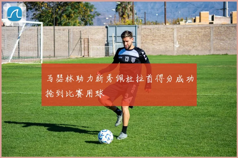 马瑟林助力新秀佩杜拉首得分成功抢到比赛用球