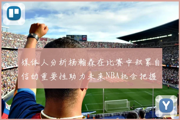 媒体人分析杨瀚森在比赛中积累自信的重要性助力未来NBA机会把握