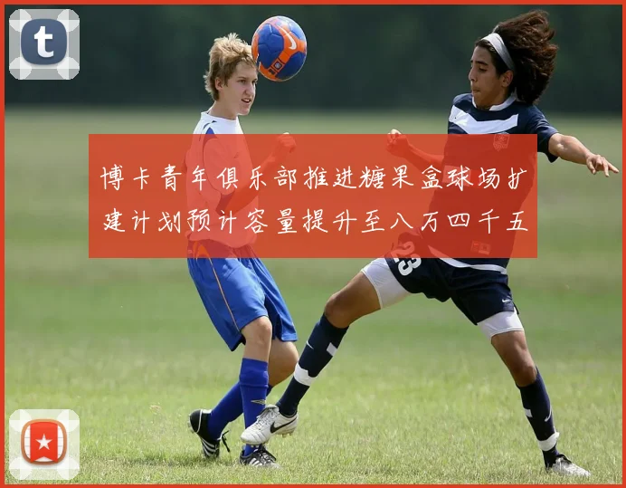 博卡青年俱乐部推进糖果盒球场扩建计划预计容量提升至八万四千五百人