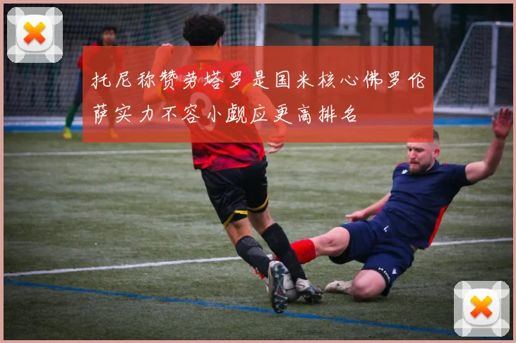 托尼称赞劳塔罗是国米核心佛罗伦萨实力不容小觑应更高排名